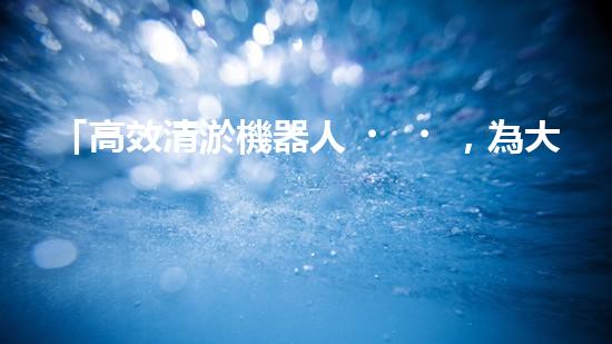 「高效清淤機器人，為大連河道帶來清爽新生」